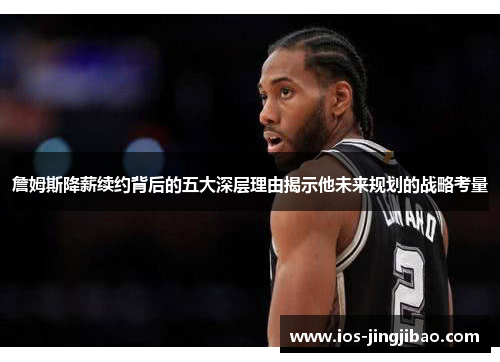 詹姆斯降薪续约背后的五大深层理由揭示他未来规划的战略考量