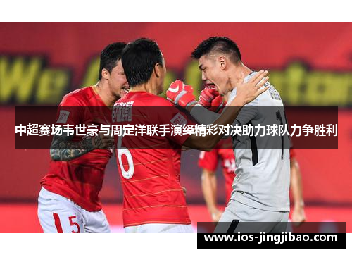 中超赛场韦世豪与周定洋联手演绎精彩对决助力球队力争胜利