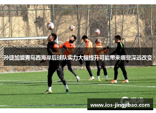 孙捷加盟青岛西海岸后球队实力大幅提升可能带来哪些深远改变 孙捷加盟青岛西海岸后球队实力大幅提升可能带来哪些深远改变