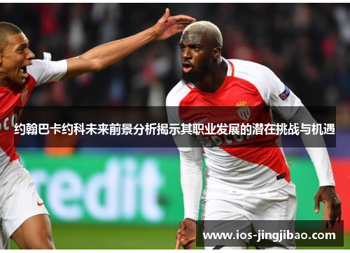 约翰巴卡约科未来前景分析揭示其职业发展的潜在挑战与机遇 约翰巴卡约科未来前景分析揭示其职业发展的潜在挑战与机遇