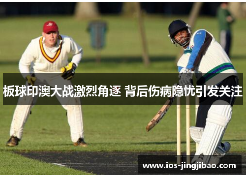 板球印澳大战激烈角逐 背后伤病隐忧引发关注