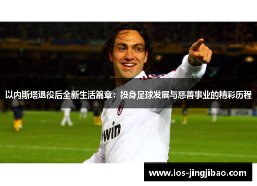 以内斯塔退役后全新生活篇章:投身足球发展与慈善事业的精彩历程 以内斯塔退役后全新生活篇章:投身足球发展与慈善事业的精彩历程