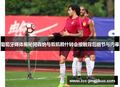 葡萄牙媒体揭秘阿森纳与哲凯赖什转会接触背后细节与内幕