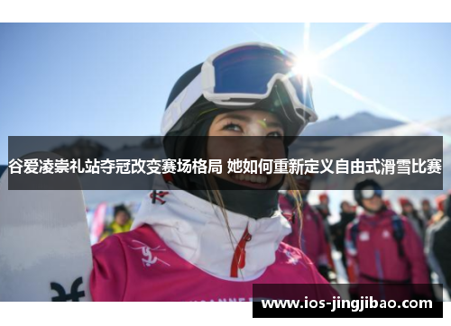 谷爱凌崇礼站夺冠改变赛场格局 她如何重新定义自由式滑雪比赛 谷爱凌崇礼站夺冠改变赛场格局 她如何重新定义自由式滑雪比赛