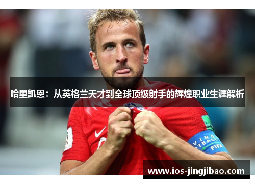 哈里凯恩：从英格兰天才到全球顶级射手的辉煌职业生涯解析