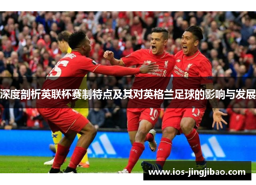 深度剖析英联杯赛制特点及其对英格兰足球的影响与发展